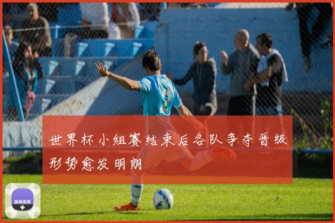 世界杯小组赛结束后各队争夺晋级形势愈发明朗