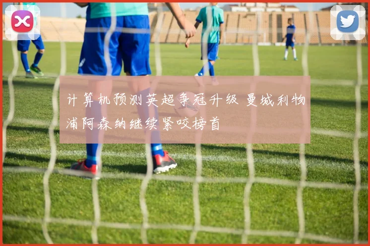 计算机预测英超争冠升级 曼城利物浦阿森纳继续紧咬榜首