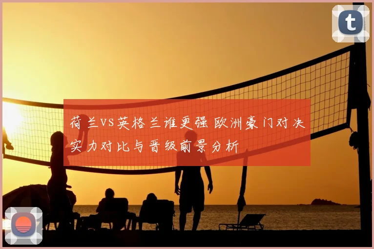 荷兰vs英格兰谁更强 欧洲豪门对决实力对比与晋级前景分析