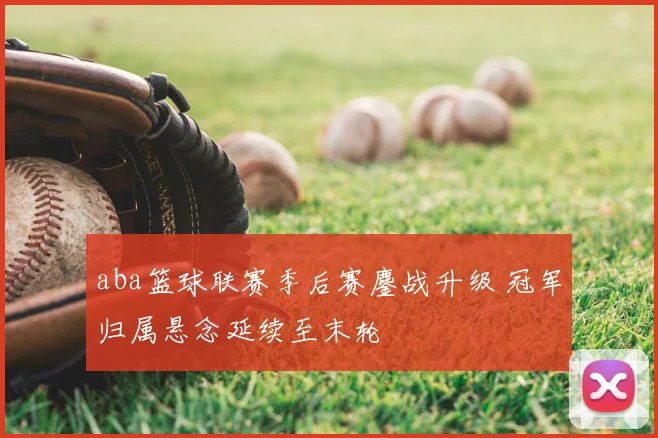 aba篮球联赛季后赛鏖战升级 冠军归属悬念延续至末轮