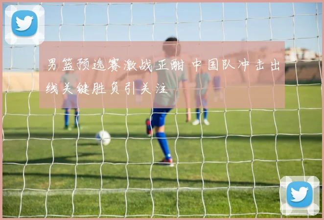 男篮预选赛激战正酣 中国队冲击出线关键胜负引关注