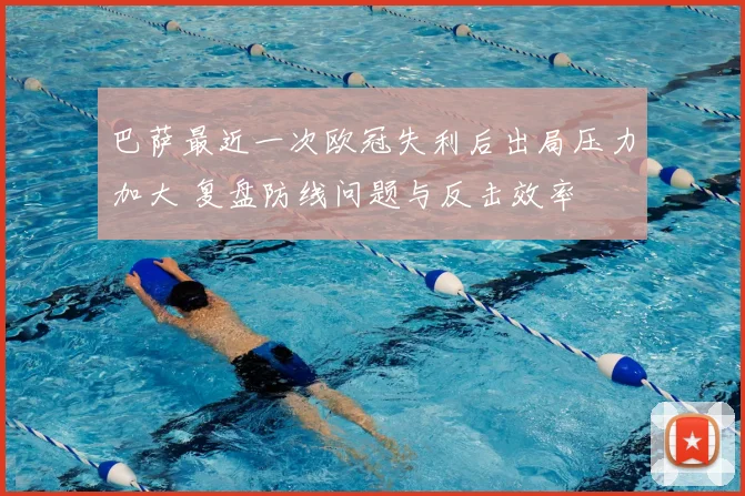 巴萨最近一次欧冠失利后出局压力加大 复盘防线问题与反击效率