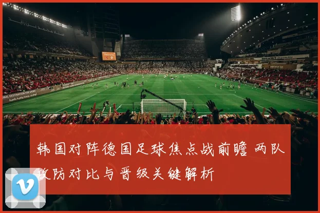 韩国对阵德国足球焦点战前瞻 两队攻防对比与晋级关键解析