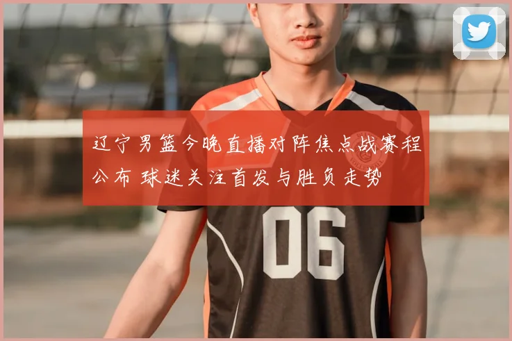 辽宁男篮今晚直播对阵焦点战赛程公布 球迷关注首发与胜负走势
