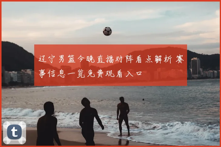 辽宁男篮今晚直播对阵看点解析 赛事信息一览免费观看入口
