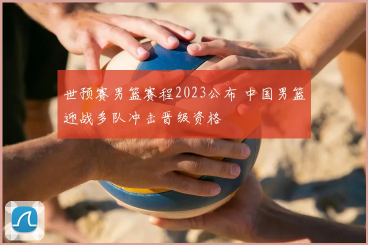 世预赛男篮赛程2023公布 中国男篮迎战多队冲击晋级资格