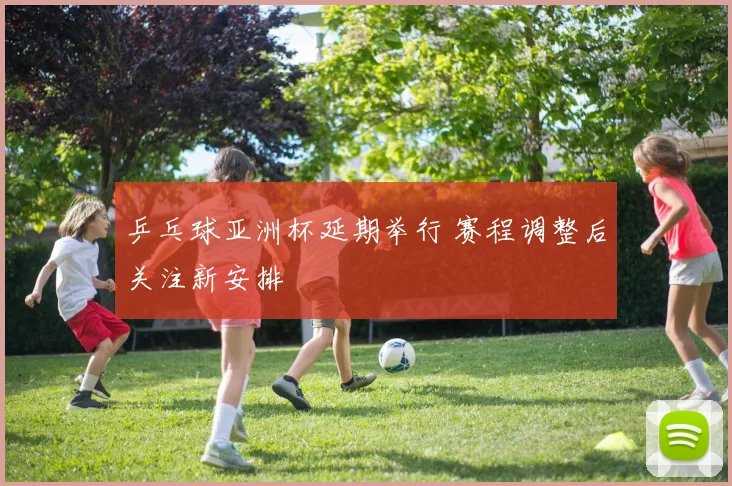 乒乓球亚洲杯延期举行 赛程调整后关注新安排