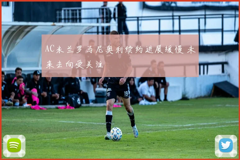 AC米兰罗马尼奥利续约进展缓慢 未来去向受关注