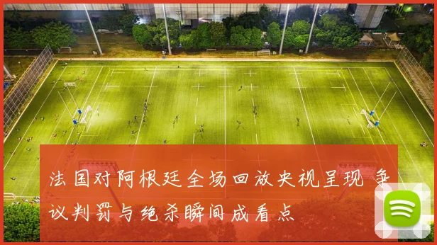 法国对阿根廷全场回放央视呈现 争议判罚与绝杀瞬间成看点