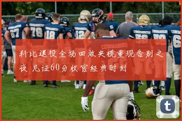 科比退役全场回放央视重现告别之夜 见证60分收官经典时刻