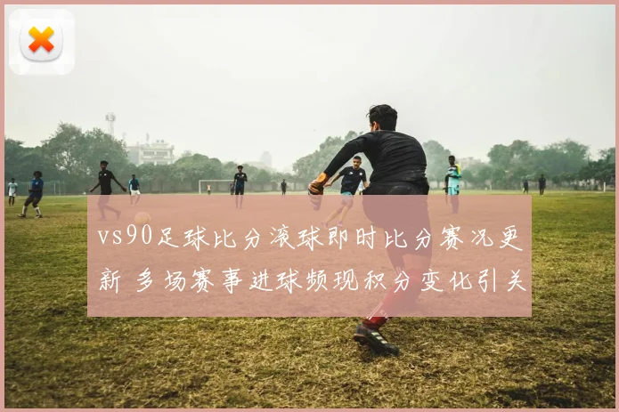 vs90足球比分滚球即时比分赛况更新 多场赛事进球频现积分变化引关注