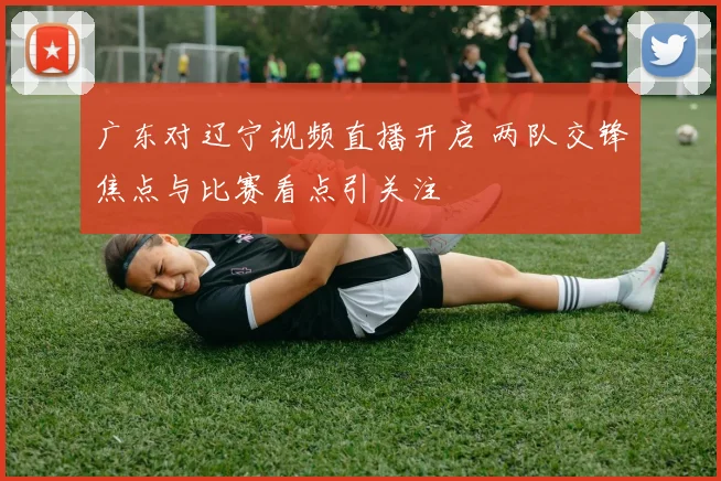 广东对辽宁视频直播开启 两队交锋焦点与比赛看点引关注