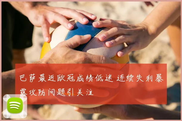 巴萨最近欧冠成绩低迷 连续失利暴露攻防问题引关注