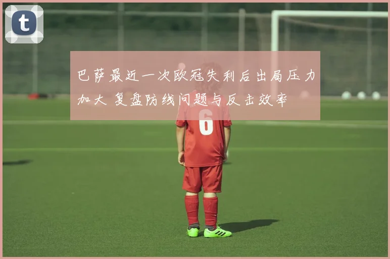 巴萨最近一次欧冠失利后出局压力加大 复盘防线问题与反击效率