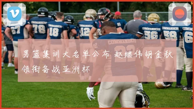 男篮集训大名单公布 赵继伟胡金秋领衔备战亚洲杯